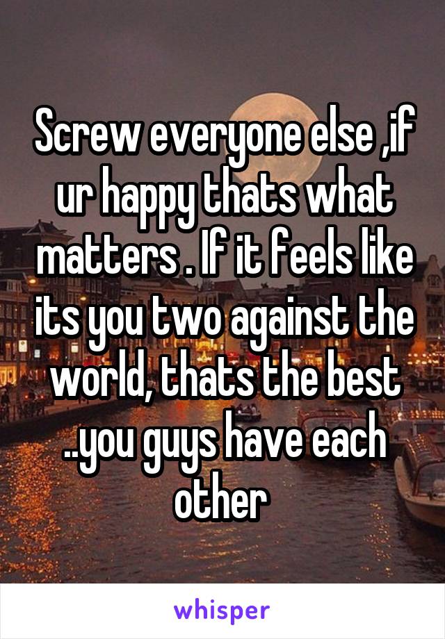 Screw everyone else ,if ur happy thats what matters . If it feels like its you two against the world, thats the best ..you guys have each other 