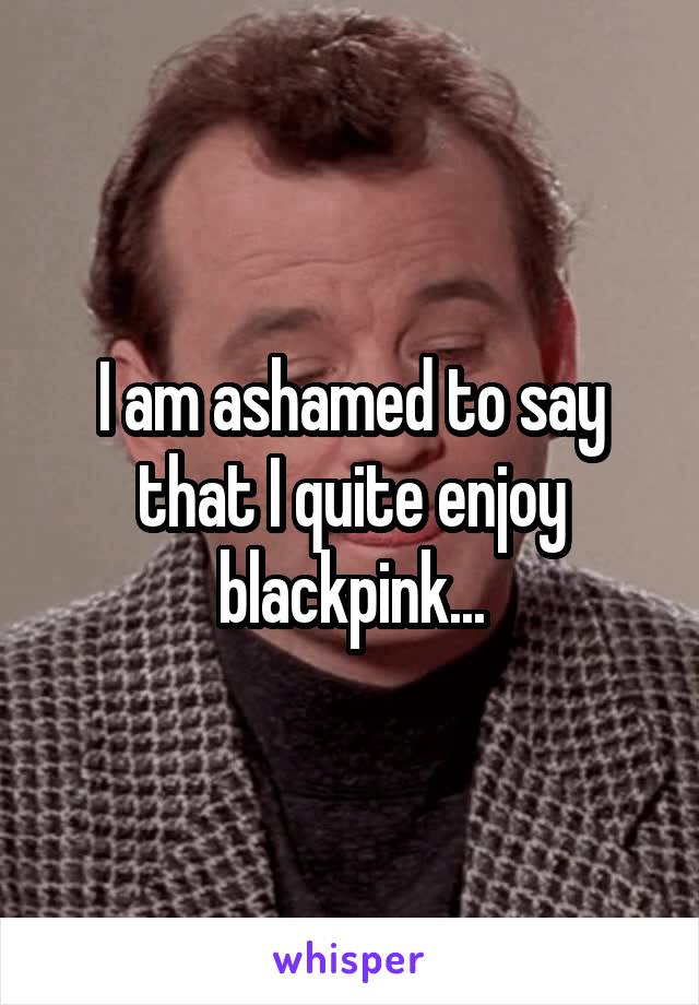 I am ashamed to say that I quite enjoy blackpink...