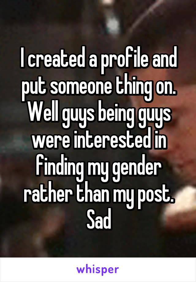 I created a profile and put someone thing on. Well guys being guys were interested in finding my gender rather than my post. Sad