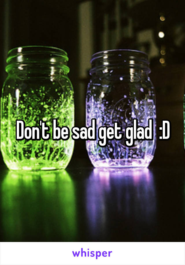 Don't be sad get glad  :D