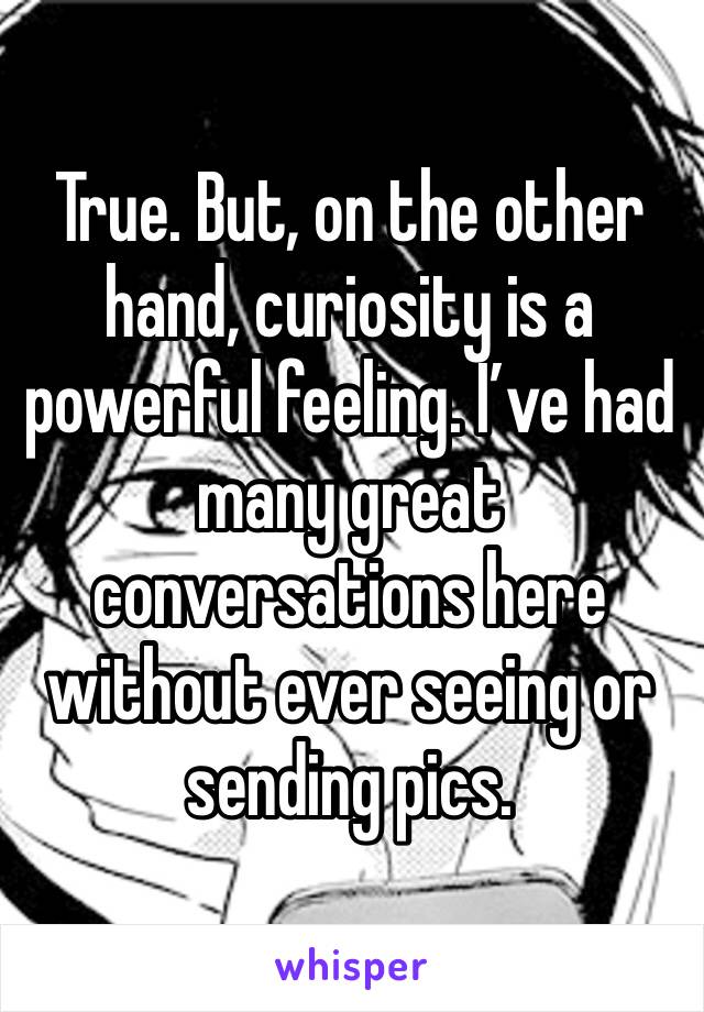 True. But, on the other hand, curiosity is a powerful feeling. I’ve had many great conversations here without ever seeing or sending pics. 