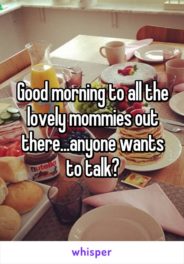 Good morning to all the lovely mommies out there...anyone wants to talk?