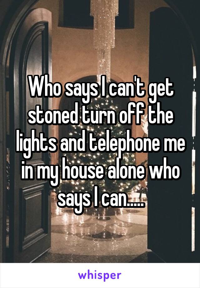 Who says I can't get stoned turn off the lights and telephone me in my house alone who says I can.....