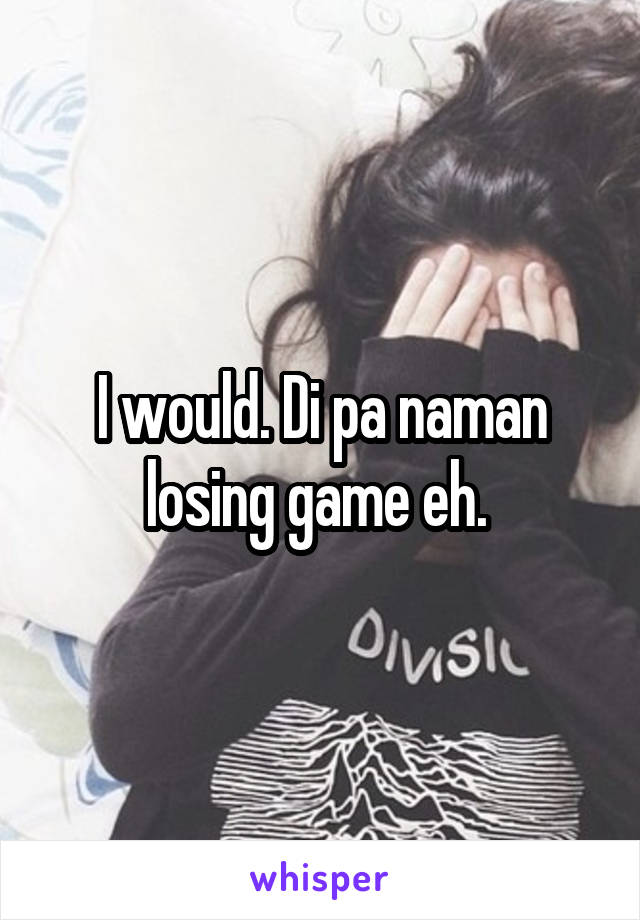 I would. Di pa naman losing game eh. 