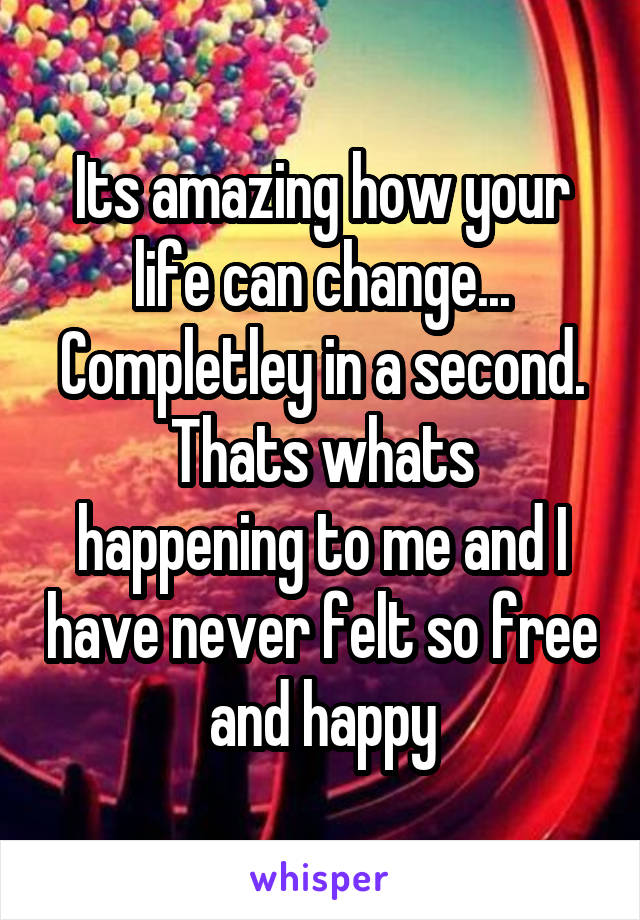 Its amazing how your life can change...
Completley in a second.
Thats whats happening to me and I have never felt so free and happy