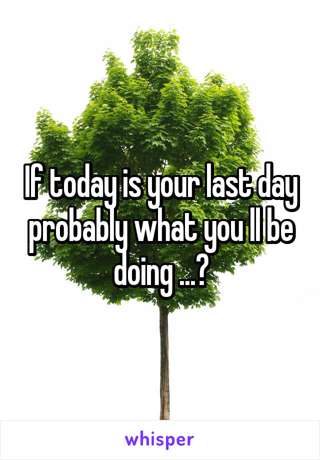 If today is your last day probably what you ll be doing ...?