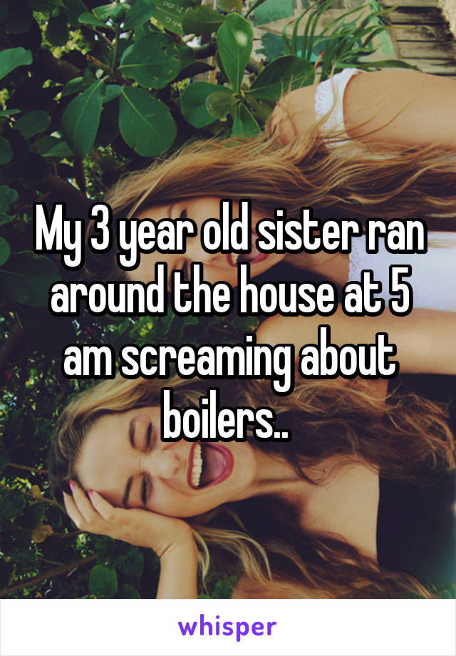 My 3 year old sister ran around the house at 5 am screaming about boilers.. 