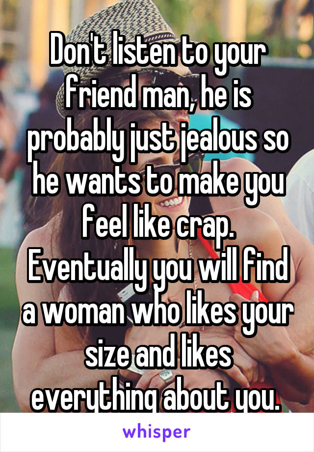 Don't listen to your friend man, he is probably just jealous so he wants to make you feel like crap. Eventually you will find a woman who likes your size and likes everything about you. 