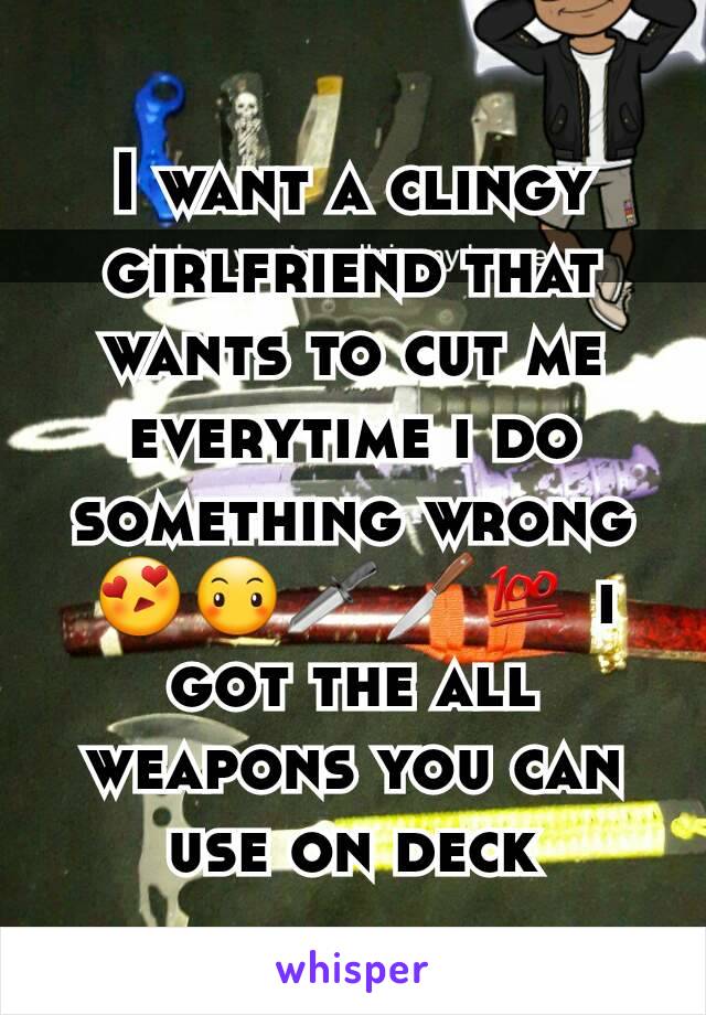 I want a clingy girlfriend that wants to cut me everytime i do something wrong😍😶🗡🔪💯 i got the all weapons you can use on deck
