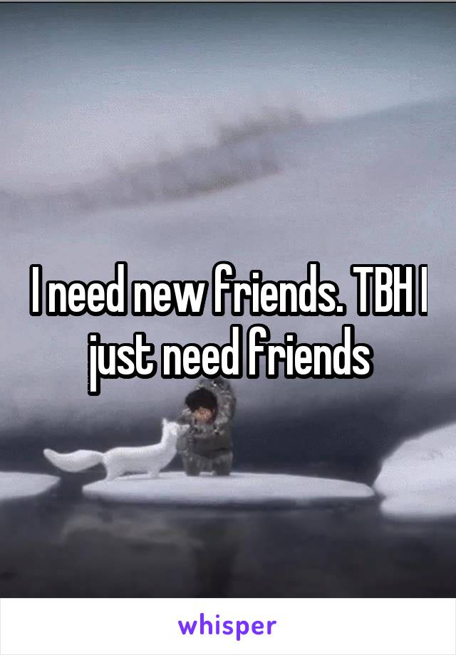 I need new friends. TBH I just need friends