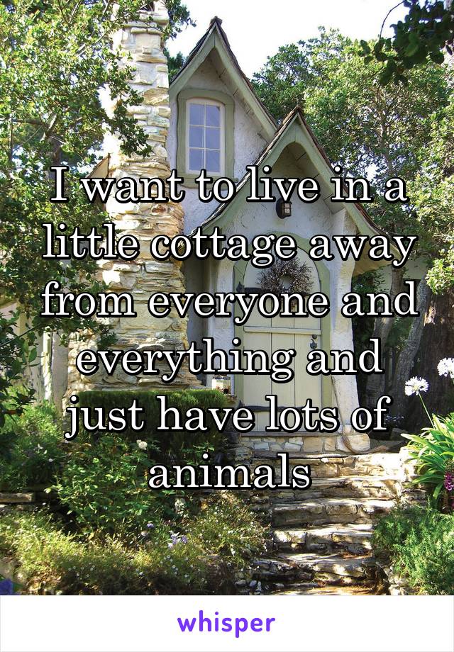I want to live in a little cottage away from everyone and everything and just have lots of animals