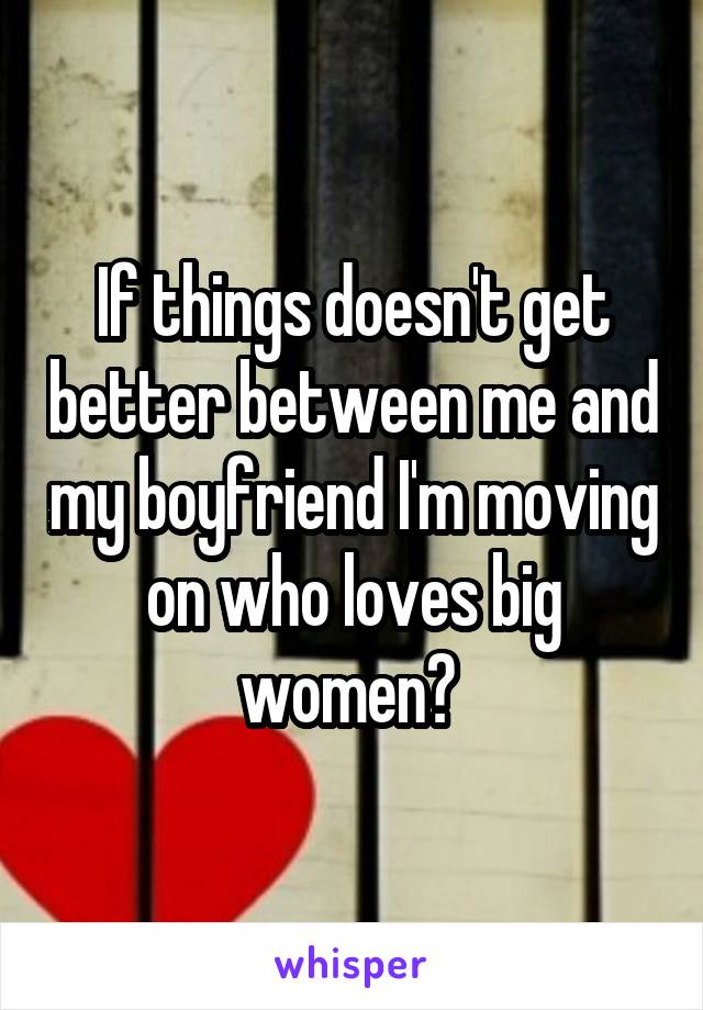If things doesn't get better between me and my boyfriend I'm moving on who loves big women? 