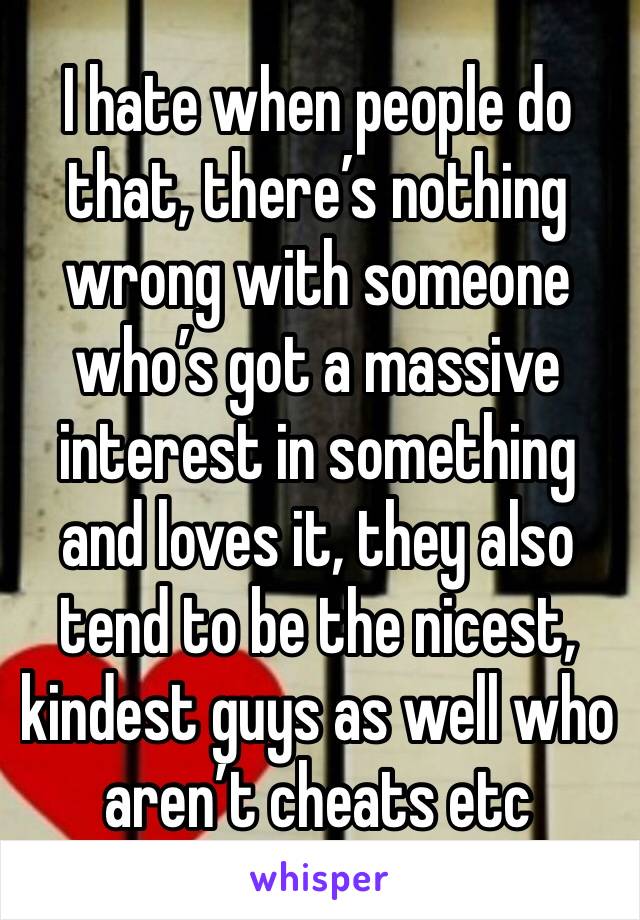 I hate when people do that, there’s nothing wrong with someone who’s got a massive interest in something and loves it, they also tend to be the nicest, kindest guys as well who aren’t cheats etc