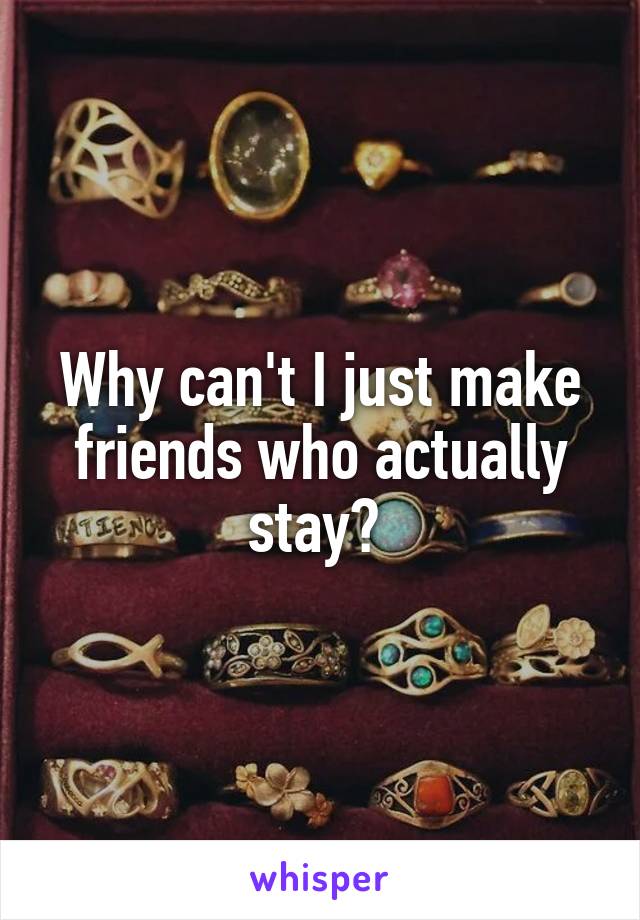 Why can't I just make friends who actually stay? 