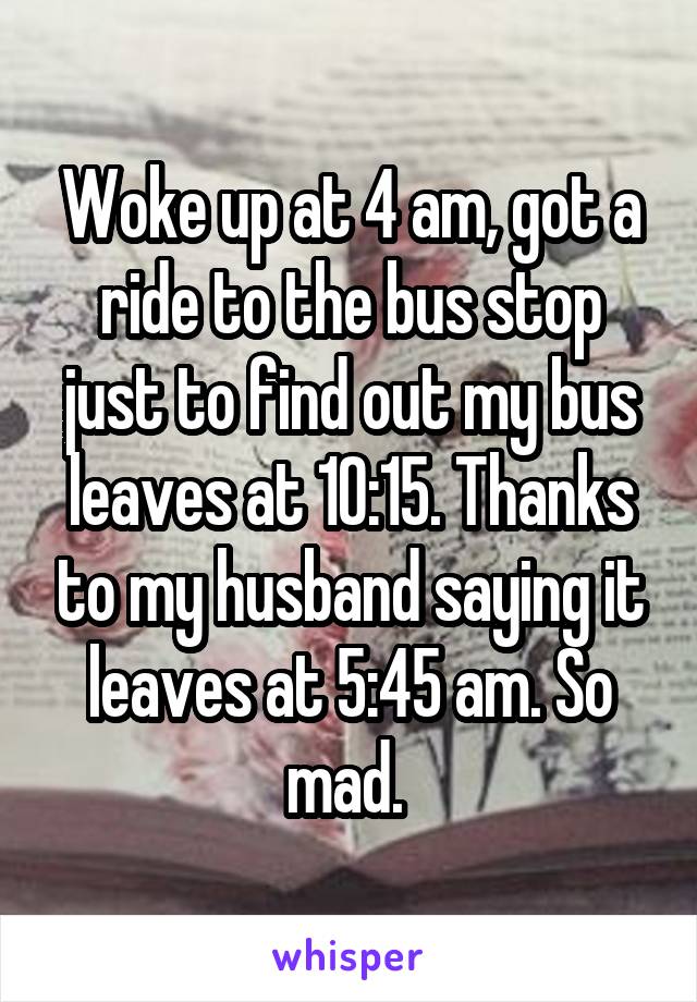 Woke up at 4 am, got a ride to the bus stop just to find out my bus leaves at 10:15. Thanks to my husband saying it leaves at 5:45 am. So mad. 