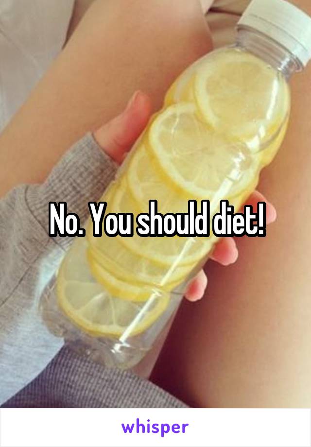 No. You should diet!