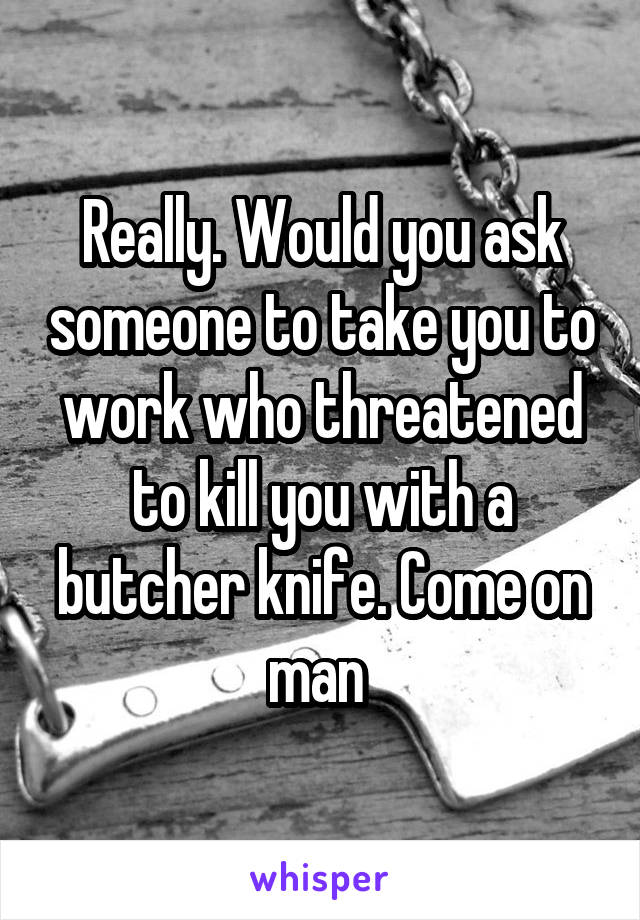 Really. Would you ask someone to take you to work who threatened to kill you with a butcher knife. Come on man 