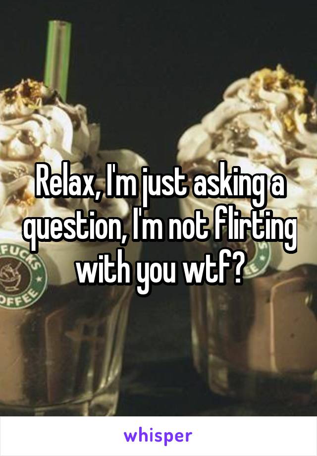Relax, I'm just asking a question, I'm not flirting with you wtf?