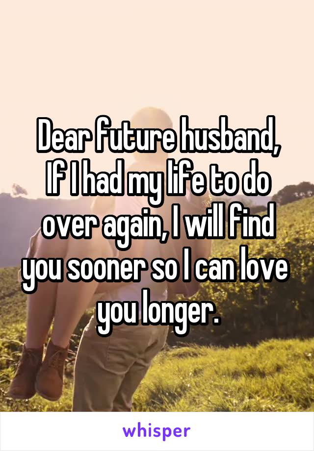 Dear future husband,
If I had my life to do over again, I will find you sooner so I can love  you longer.