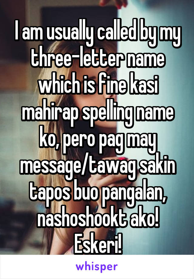 I am usually called by my three-letter name which is fine kasi mahirap spelling name ko, pero pag may message/tawag sakin tapos buo pangalan, nashoshookt ako! Eskeri!