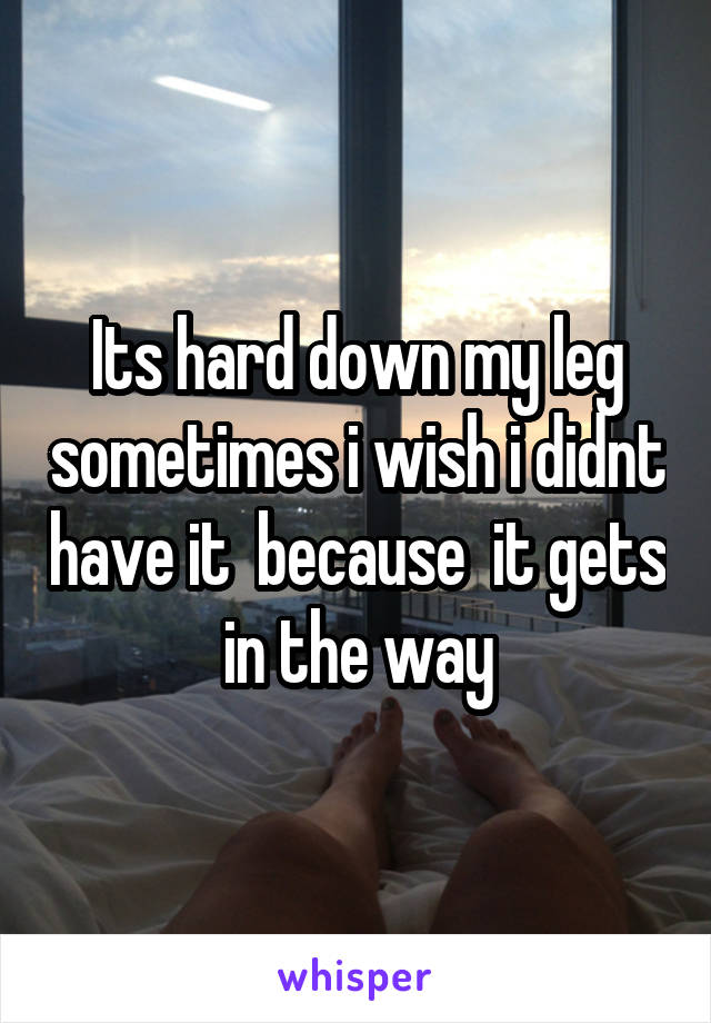 Its hard down my leg sometimes i wish i didnt have it  because  it gets in the way