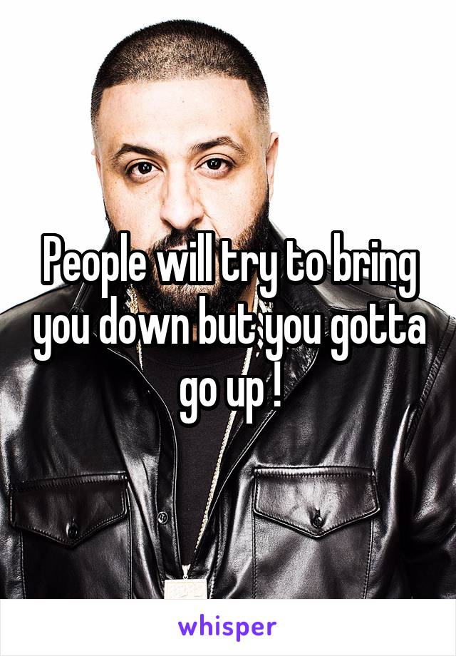 People will try to bring you down but you gotta go up !