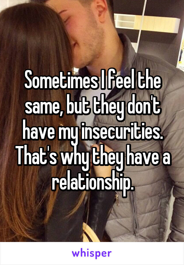 Sometimes I feel the same, but they don't have my insecurities. That's why they have a relationship.