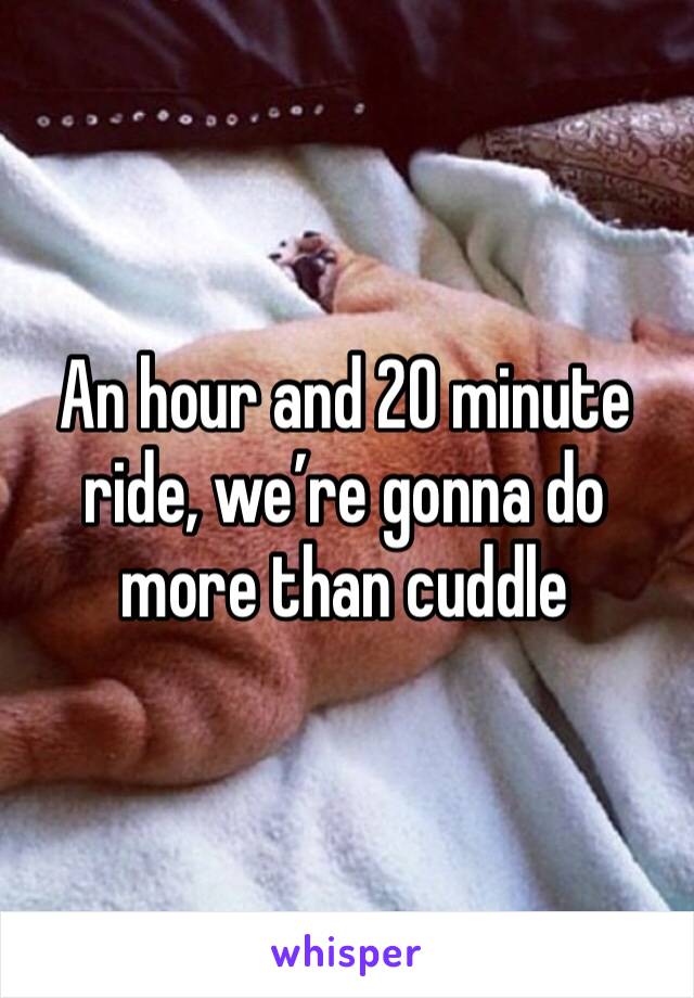 An hour and 20 minute ride, we’re gonna do more than cuddle
