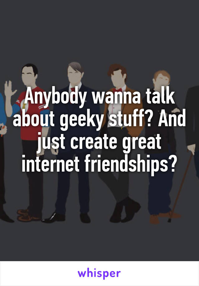 Anybody wanna talk about geeky stuff? And just create great internet friendships?
