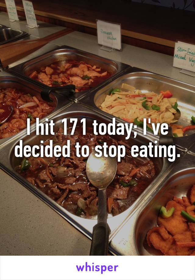 I hit 171 today; I've decided to stop eating.