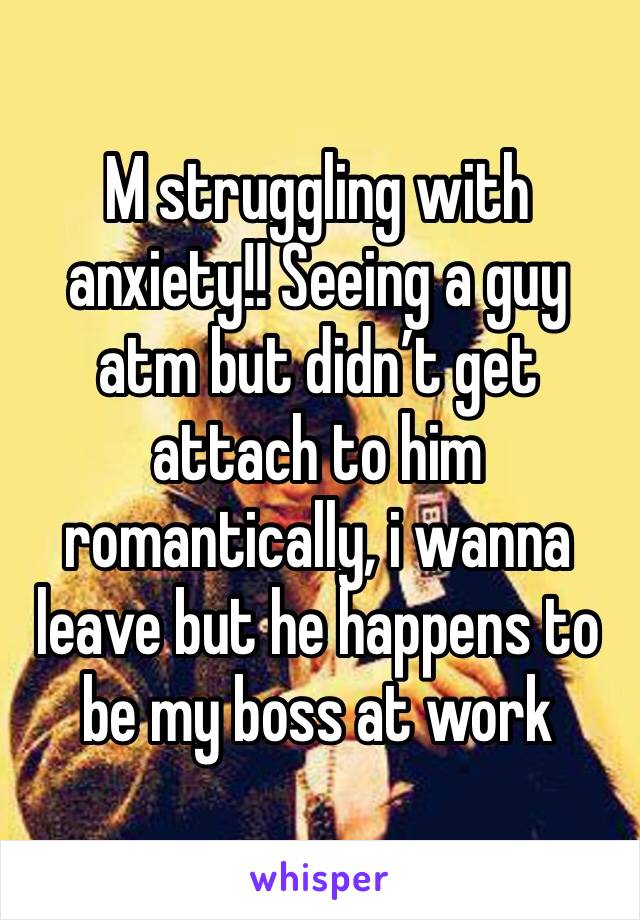 M struggling with anxiety!! Seeing a guy atm but didn’t get attach to him romantically, i wanna leave but he happens to be my boss at work