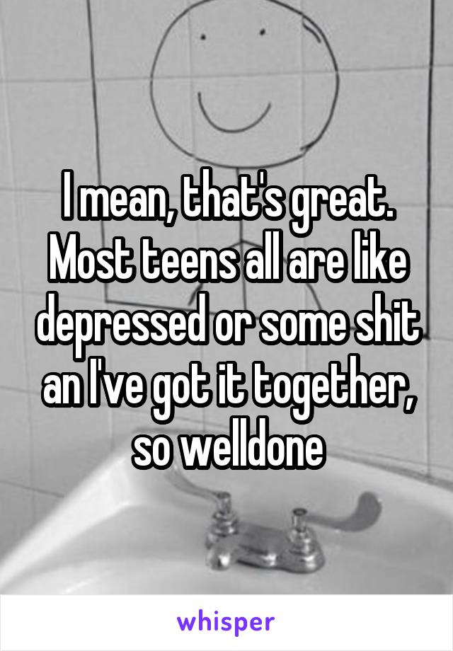 I mean, that's great. Most teens all are like depressed or some shit an I've got it together, so welldone