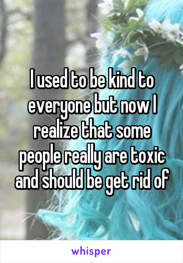 I used to be kind to everyone but now I realize that some people really are toxic and should be get rid of