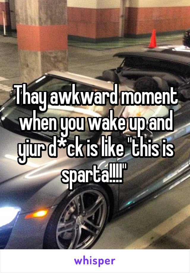 Thay awkward moment when you wake up and yiur d*ck is like "this is sparta!!!!" 