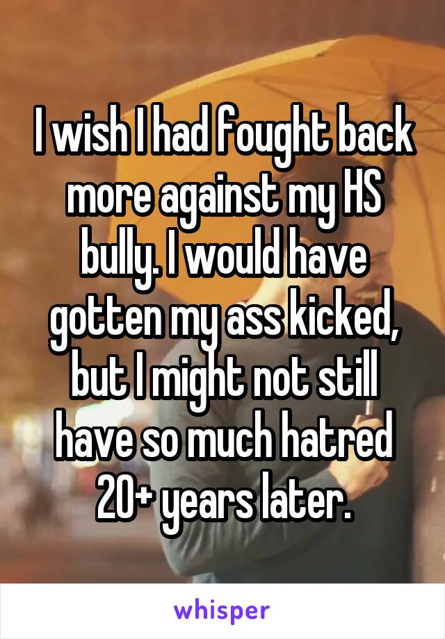 I wish I had fought back more against my HS bully. I would have gotten my ass kicked, but I might not still have so much hatred 20+ years later.