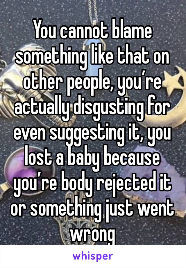 You cannot blame something like that on other people, you’re actually disgusting for even suggesting it, you lost a baby because you’re body rejected it or something just went wrong