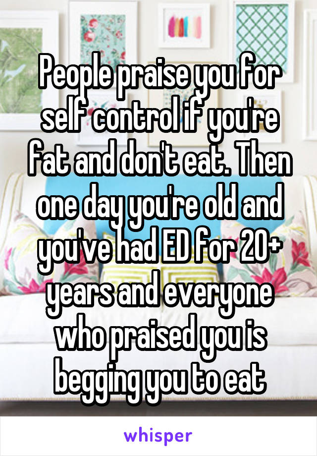 People praise you for self control if you're fat and don't eat. Then one day you're old and you've had ED for 20+ years and everyone who praised you is begging you to eat