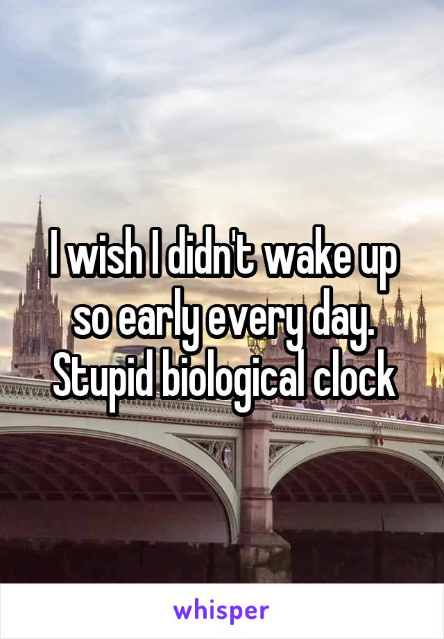 I wish I didn't wake up so early every day. Stupid biological clock