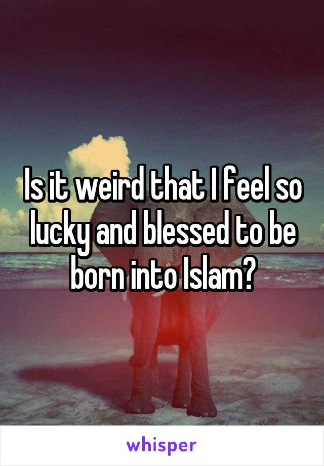 Is it weird that I feel so lucky and blessed to be born into Islam?