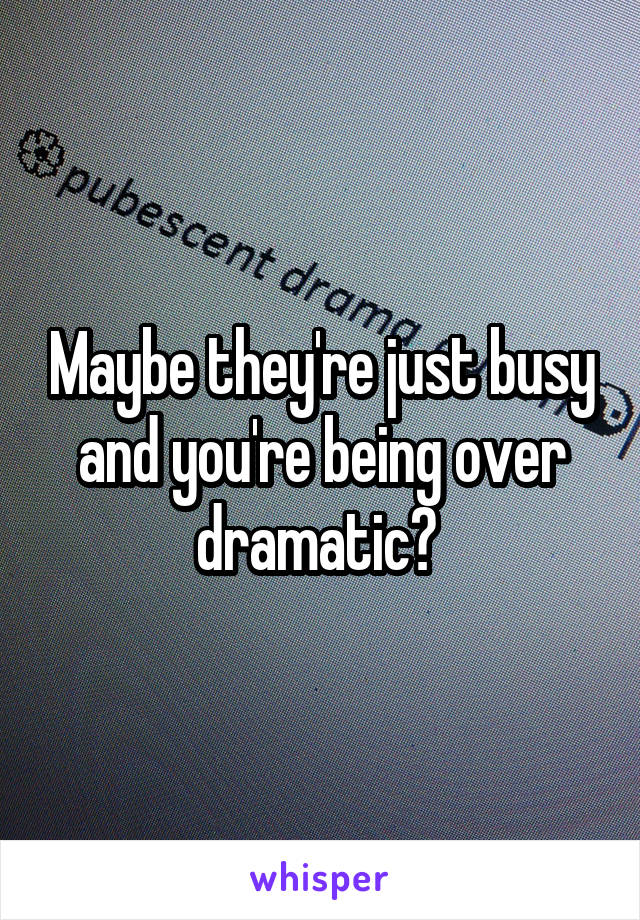 Maybe they're just busy and you're being over dramatic? 