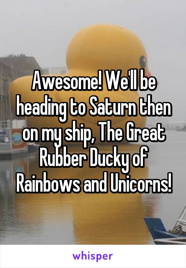 Awesome! We'll be heading to Saturn then on my ship, The Great Rubber Ducky of Rainbows and Unicorns!