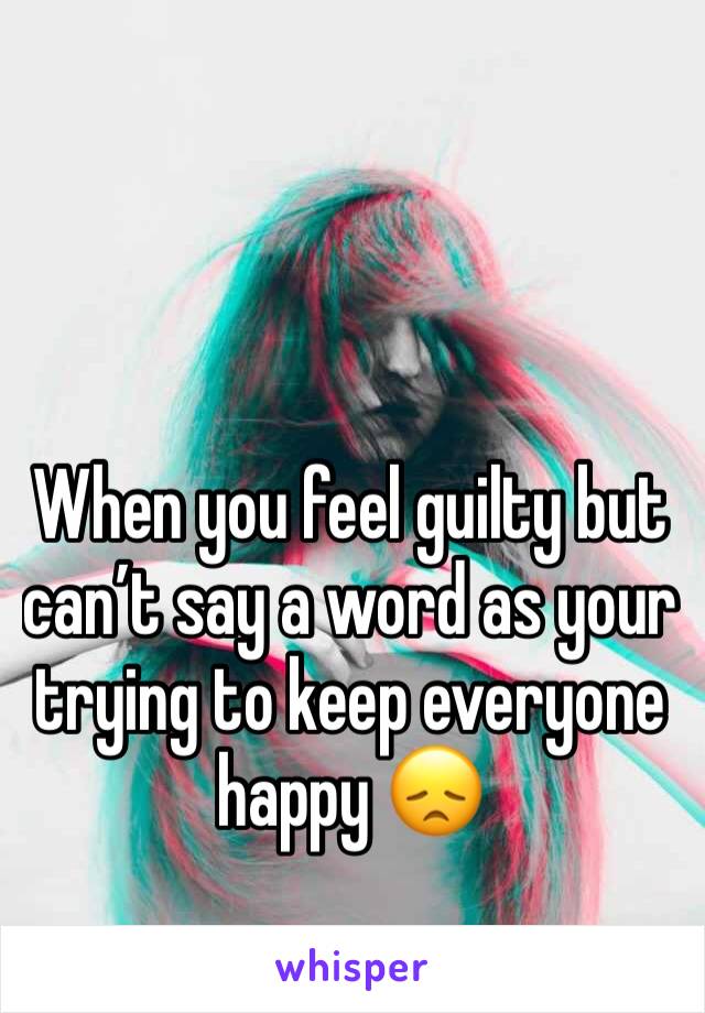 When you feel guilty but can’t say a word as your trying to keep everyone happy 😞
