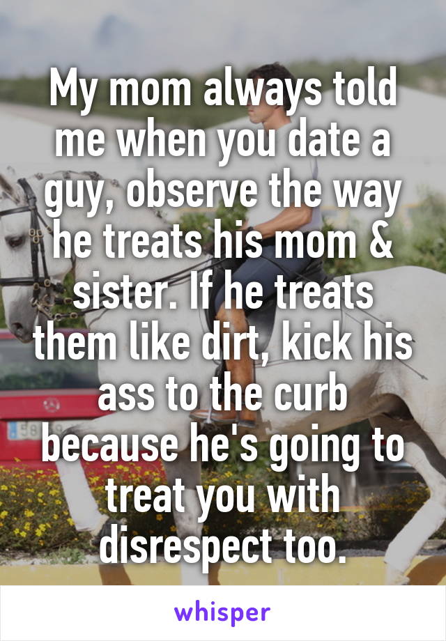 My mom always told me when you date a guy, observe the way he treats his mom & sister. If he treats them like dirt, kick his ass to the curb because he's going to treat you with disrespect too.