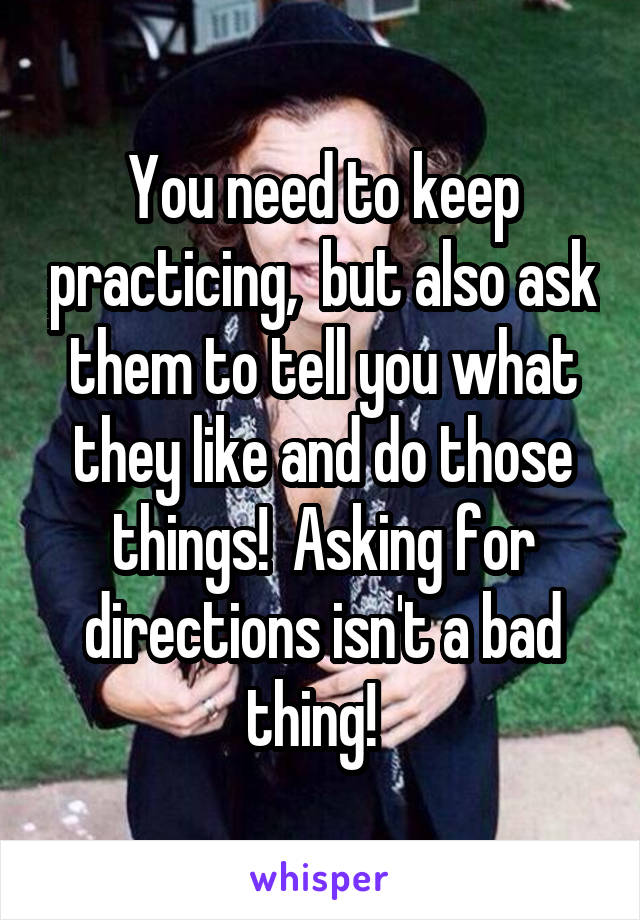 You need to keep practicing,  but also ask them to tell you what they like and do those things!  Asking for directions isn't a bad thing!  