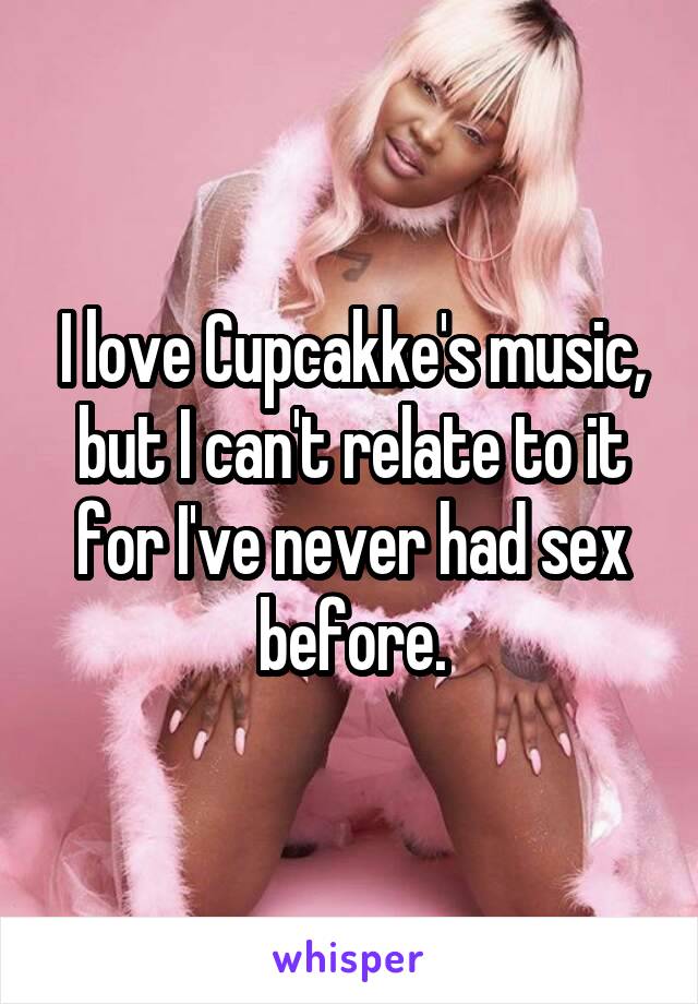 I love Cupcakke's music, but I can't relate to it for I've never had sex before.