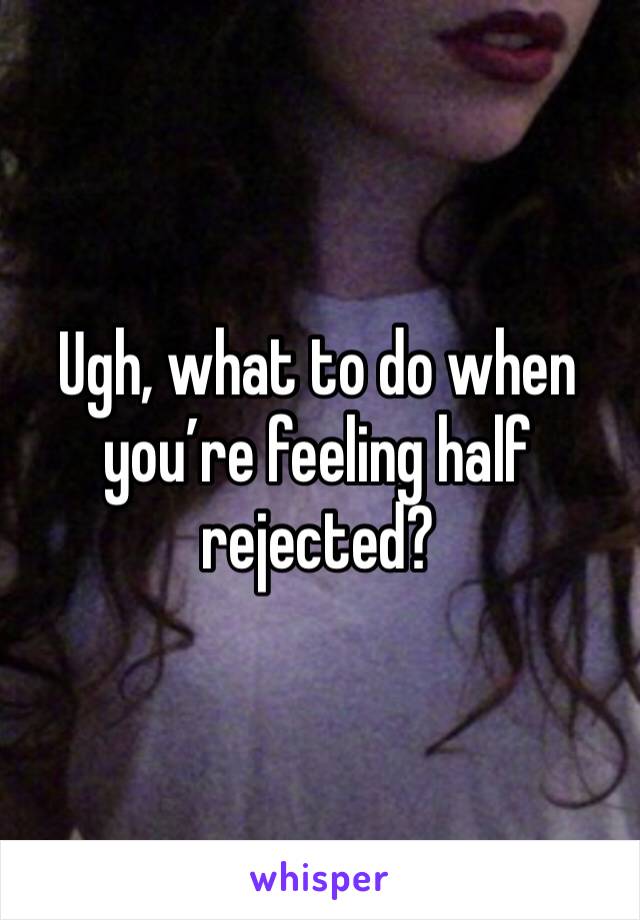 Ugh, what to do when you’re feeling half rejected? 