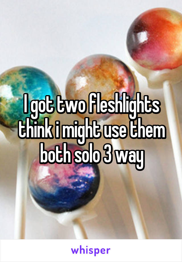 I got two fleshlights think i might use them both solo 3 way