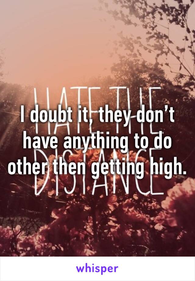 I doubt it, they don’t have anything to do other then getting high. 