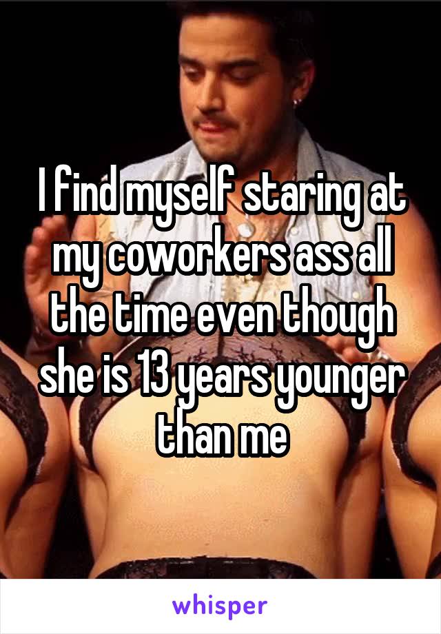 I find myself staring at my coworkers ass all the time even though she is 13 years younger than me