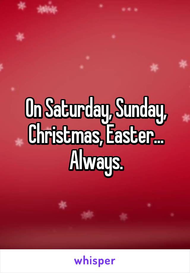On Saturday, Sunday, Christmas, Easter...
Always.
